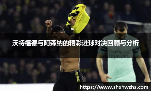 沃特福德与阿森纳的精彩进球对决回顾与分析